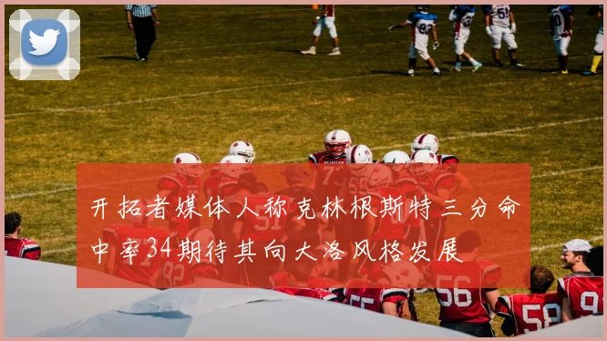 开拓者媒体人称克林根斯特三分命中率34期待其向大洛风格发展