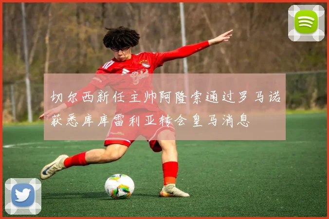 切尔西新任主帅阿隆索通过罗马诺获悉库库雷利亚转会皇马消息