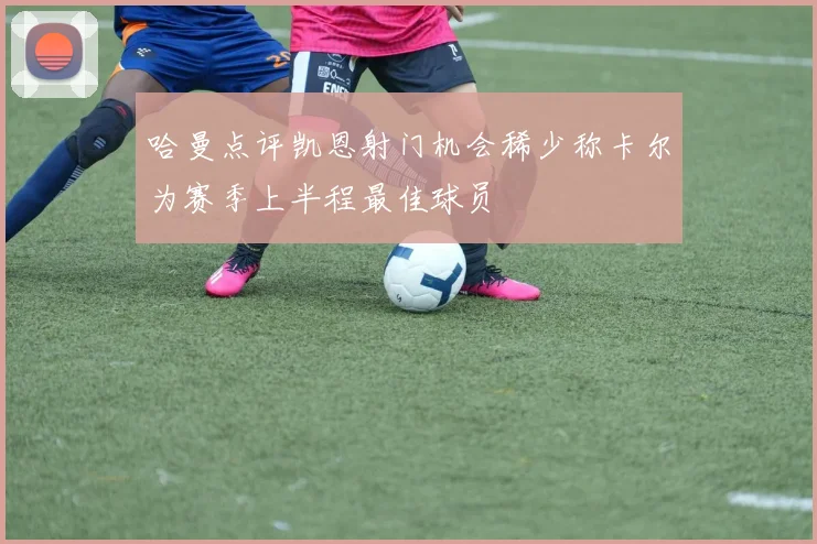 哈曼点评凯恩射门机会稀少称卡尔为赛季上半程最佳球员