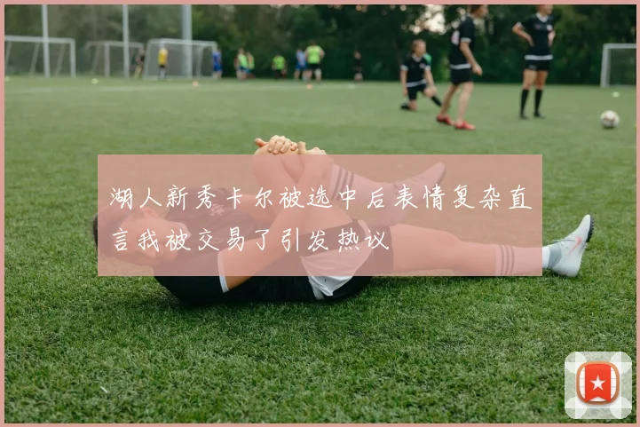 湖人新秀卡尔被选中后表情复杂直言我被交易了引发热议