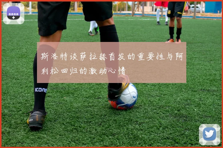 斯洛特谈萨拉赫首发的重要性与阿利松回归的激动心情
