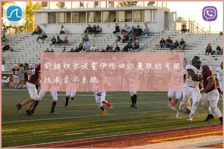 舒梅切尔谈霍伊伦回归曼联的可能性表示不乐观