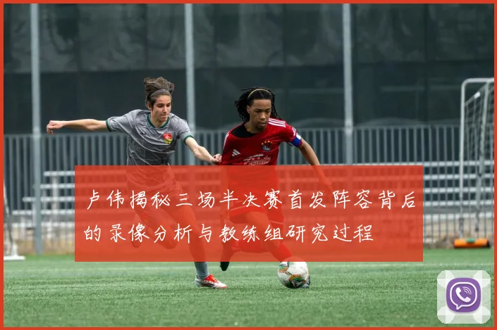 卢伟揭秘三场半决赛首发阵容背后的录像分析与教练组研究过程