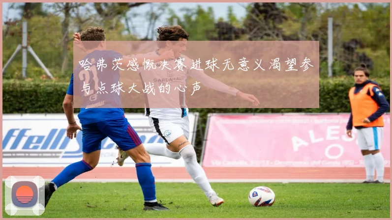 哈弗茨感慨决赛进球无意义渴望参与点球大战的心声