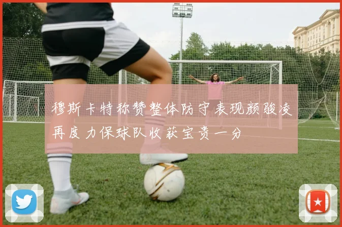 穆斯卡特称赞整体防守表现颜骏凌再度力保球队收获宝贵一分