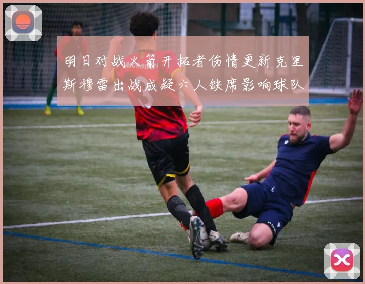 明日对战火箭开拓者伤情更新克里斯穆雷出战成疑六人缺席影响球队实力