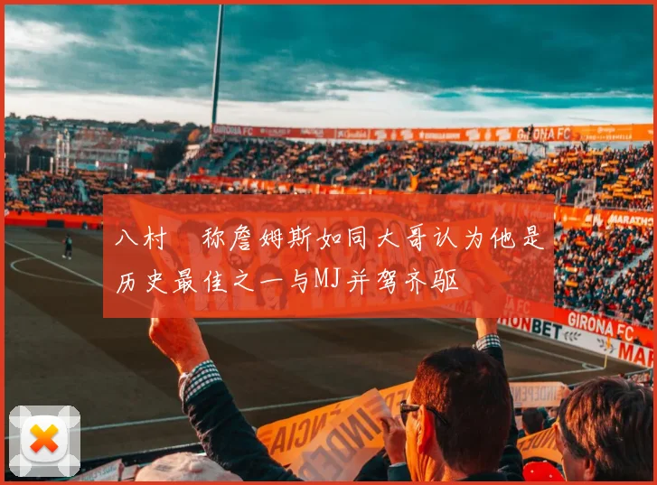 八村塁称詹姆斯如同大哥认为他是历史最佳之一与MJ并驾齐驱