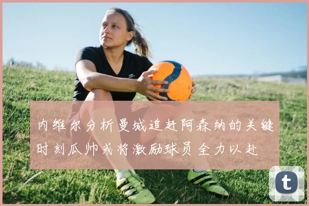 内维尔分析曼城追赶阿森纳的关键时刻瓜帅或将激励球员全力以赴