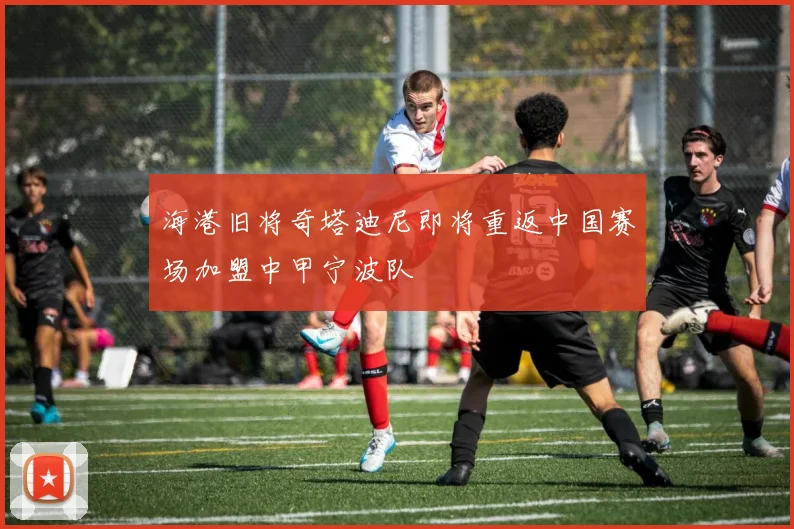 海港旧将奇塔迪尼即将重返中国赛场加盟中甲宁波队