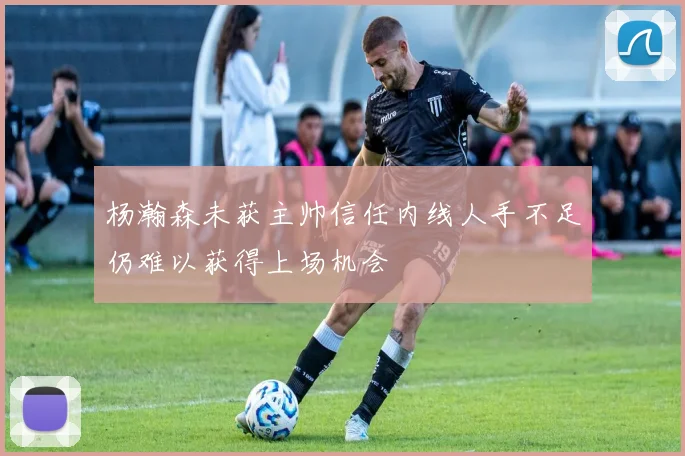 杨瀚森未获主帅信任内线人手不足仍难以获得上场机会