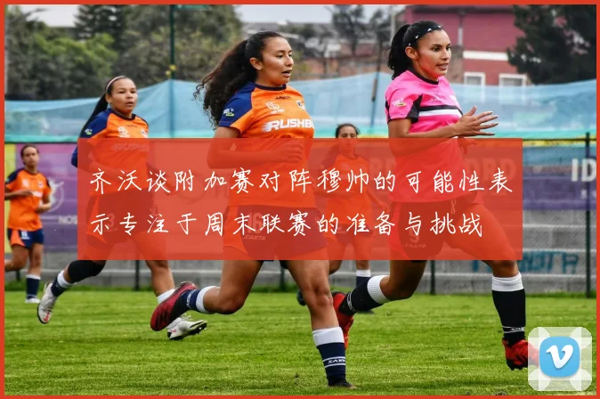 齐沃谈附加赛对阵穆帅的可能性表示专注于周末联赛的准备与挑战