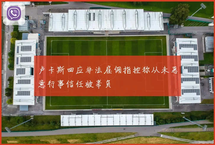 卢卡斯回应非法雇佣指控称从未恶意行事信任被辜负