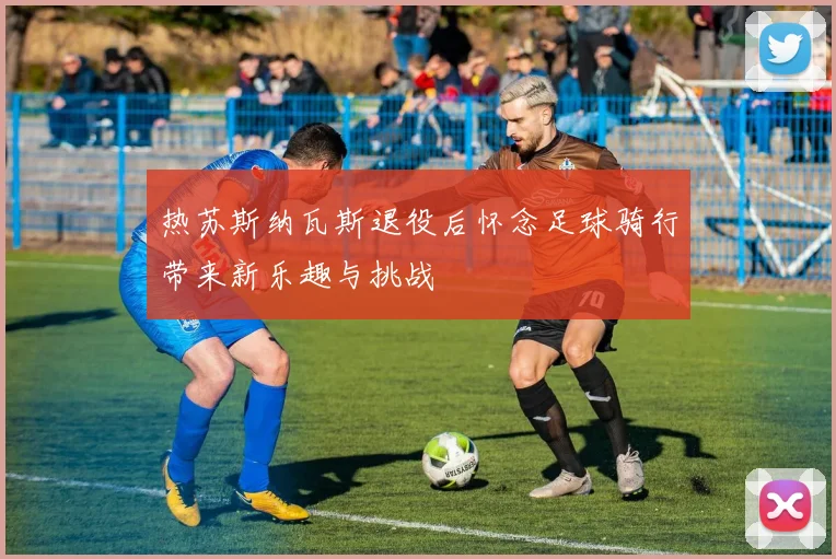 热苏斯纳瓦斯退役后怀念足球骑行带来新乐趣与挑战