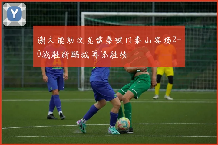 谢文能助攻克雷桑破门泰山客场2-0战胜新鹏城再添胜绩