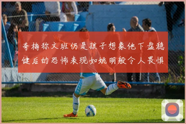 夸梅称文班仍是孩子想象他下盘稳健后的恐怖表现如姚明般令人畏惧