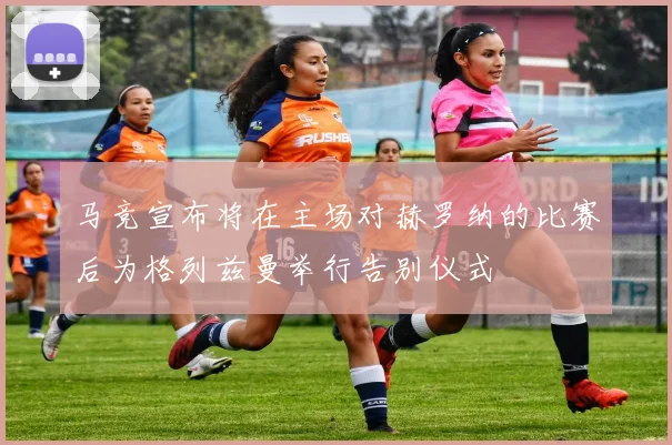 马竞宣布将在主场对赫罗纳的比赛后为格列兹曼举行告别仪式
