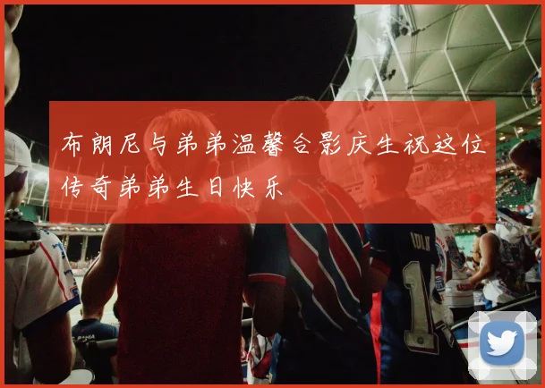 布朗尼与弟弟温馨合影庆生祝这位传奇弟弟生日快乐