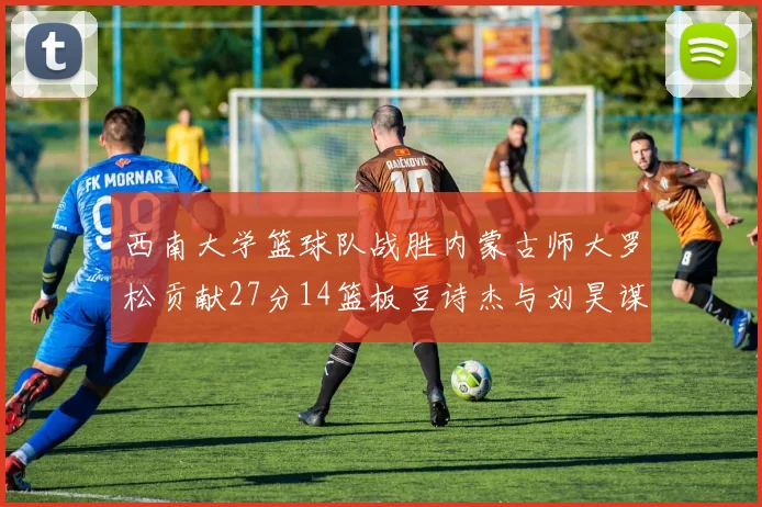 西南大学篮球队战胜内蒙古师大罗松贡献27分14篮板豆诗杰与刘昊谋表现出色