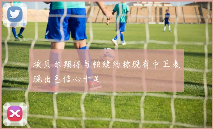 埃贝尔期待与帕续约称现有中卫表现出色信心十足