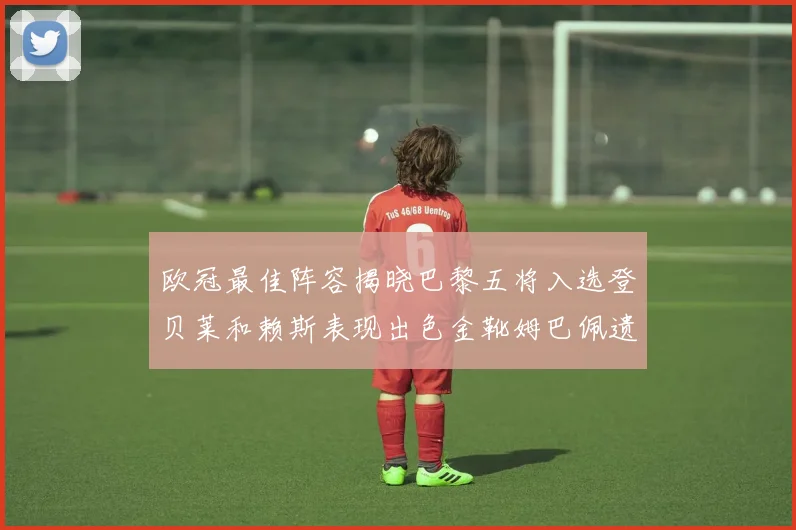 欧冠最佳阵容揭晓巴黎五将入选登贝莱和赖斯表现出色金靴姆巴佩遗憾落选