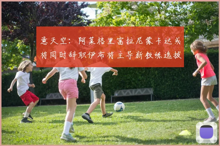 意天空：阿莱格里富拉尼蒙卡达或将同时辞职伊布将主导新教练选拔工作